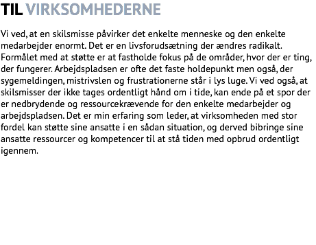 TIL VIRKSOMHEDERNE Vi ved, at en skilsmisse påvirker det enkelte menneske og den enkelte medarbejder enormt. Det er en livsforudsætning der ændres radikalt. Formålet med at støtte er at fastholde fokus på de områder, hvor der er ting, der fungerer. Arbejdspladsen er ofte det faste holdepunkt men også, der sygemeldingen, mistrivslen og frustrationerne står i lys luge. Vi ved også, at skilsmisser der ikke tages ordentligt hånd om i tide, kan ende på et spor der er nedbrydende og ressourcekrævende for den enkelte medarbejder og arbejdspladsen. Det er min erfaring som leder, at virksomheden med stor fordel kan støtte sine ansatte i en sådan situation, og derved bibringe sine ansatte ressourcer og kompetencer til at stå tiden med opbrud ordentligt igennem.